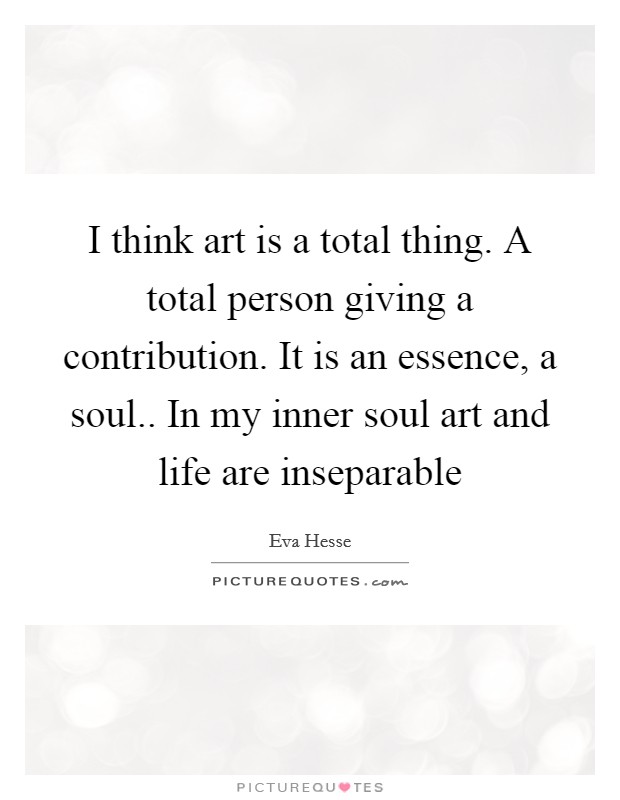 I think art is a total thing. A total person giving a contribution. It is an essence, a soul.. In my inner soul art and life are inseparable Picture Quote #1
