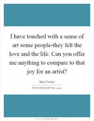 I have touched with a sense of art some people-they felt the love and the life. Can you offer me anything to compare to that joy for an artist? Picture Quote #1