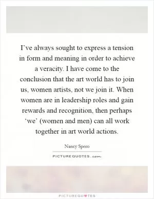 I’ve always sought to express a tension in form and meaning in order to achieve a veracity. I have come to the conclusion that the art world has to join us, women artists, not we join it. When women are in leadership roles and gain rewards and recognition, then perhaps ‘we’ (women and men) can all work together in art world actions Picture Quote #1