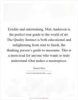 Erudite and entertaining, Max Anderson is the perfect tour guide to the world of art. The Quality Instinct is both educational and enlightening from start to finish, the thinking person’s guide to museums. This is a must-read for anyone who wants to truly understand what makes a masterpiece Picture Quote #1