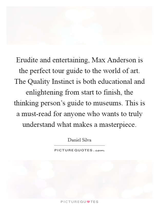 Erudite and entertaining, Max Anderson is the perfect tour guide to the world of art. The Quality Instinct is both educational and enlightening from start to finish, the thinking person's guide to museums. This is a must-read for anyone who wants to truly understand what makes a masterpiece Picture Quote #1