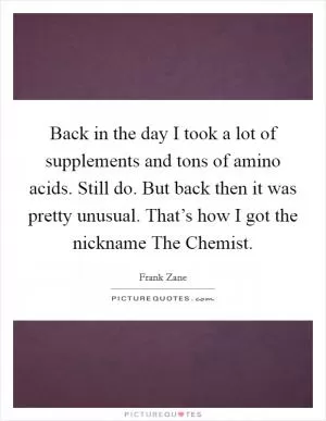 Back in the day I took a lot of supplements and tons of amino acids. Still do. But back then it was pretty unusual. That’s how I got the nickname The Chemist Picture Quote #1