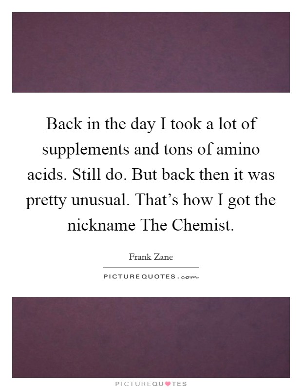 Back in the day I took a lot of supplements and tons of amino acids. Still do. But back then it was pretty unusual. That's how I got the nickname The Chemist Picture Quote #1