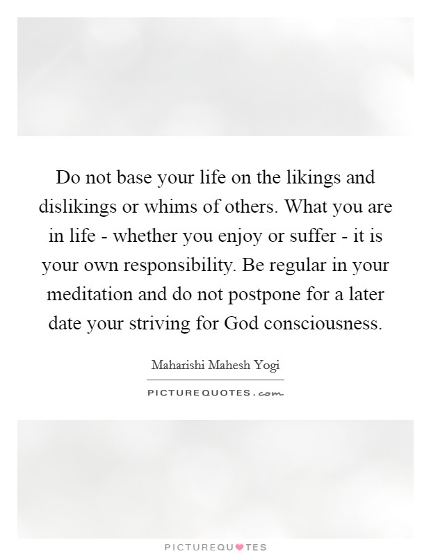 Do not base your life on the likings and dislikings or whims of others. What you are in life - whether you enjoy or suffer - it is your own responsibility. Be regular in your meditation and do not postpone for a later date your striving for God consciousness Picture Quote #1