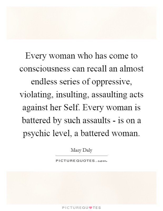 Every woman who has come to consciousness can recall an almost endless series of oppressive, violating, insulting, assaulting acts against her Self. Every woman is battered by such assaults - is on a psychic level, a battered woman Picture Quote #1