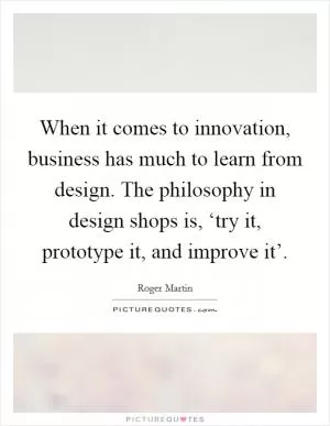 When it comes to innovation, business has much to learn from design. The philosophy in design shops is, ‘try it, prototype it, and improve it’ Picture Quote #1
