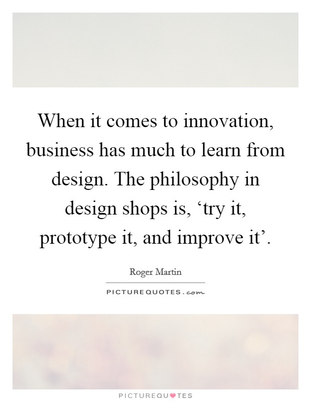 When it comes to innovation, business has much to learn from design. The philosophy in design shops is, ‘try it, prototype it, and improve it' Picture Quote #1