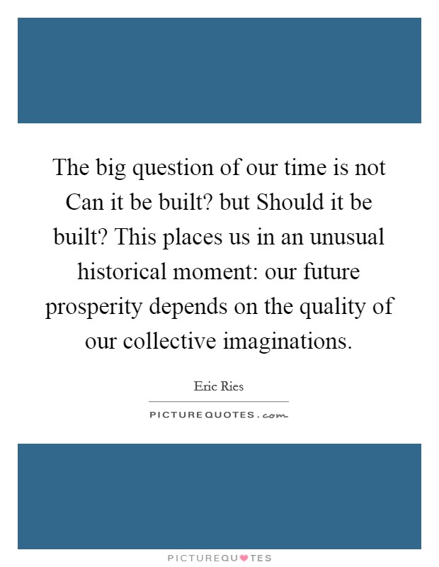 The big question of our time is not Can it be built? but Should it be built? This places us in an unusual historical moment: our future prosperity depends on the quality of our collective imaginations Picture Quote #1