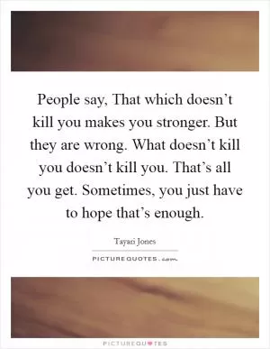 People say, That which doesn’t kill you makes you stronger. But they are wrong. What doesn’t kill you doesn’t kill you. That’s all you get. Sometimes, you just have to hope that’s enough Picture Quote #1