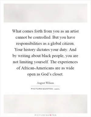 What comes forth from you as an artist cannot be controlled. But you have responsibilities as a global citizen. Your history dictates your duty. And by writing about black people, you are not limiting yourself. The experiences of African-Americans are as wide open as God’s closet Picture Quote #1