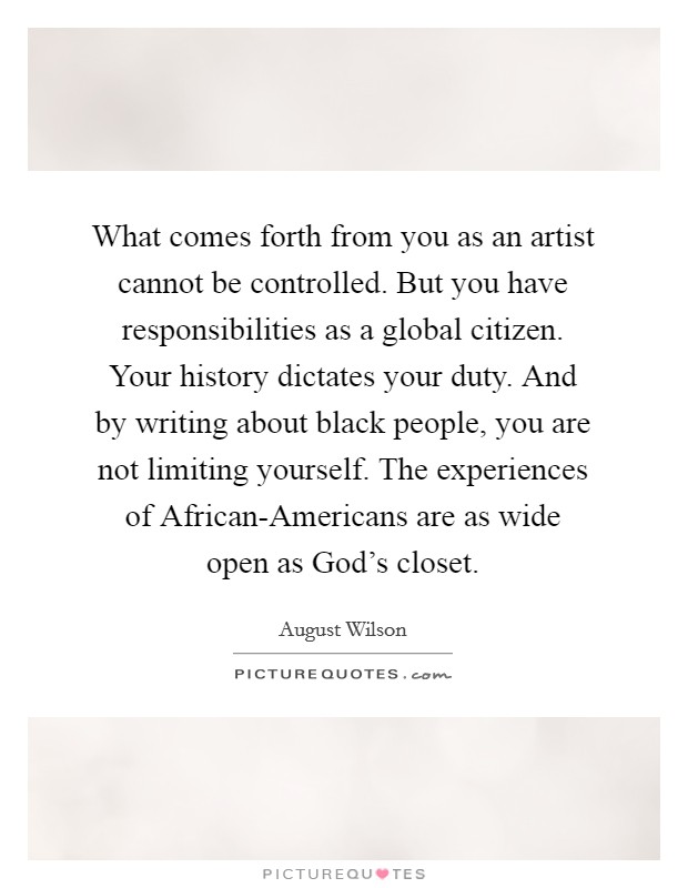 What comes forth from you as an artist cannot be controlled. But you have responsibilities as a global citizen. Your history dictates your duty. And by writing about black people, you are not limiting yourself. The experiences of African-Americans are as wide open as God's closet Picture Quote #1