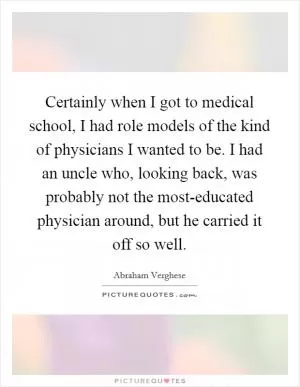 Certainly when I got to medical school, I had role models of the kind of physicians I wanted to be. I had an uncle who, looking back, was probably not the most-educated physician around, but he carried it off so well Picture Quote #1