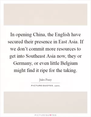 In opening China, the English have secured their presence in East Asia. If we don’t commit more resources to get into Southeast Asia now, they or Germany, or even little Belgium might find it ripe for the taking Picture Quote #1