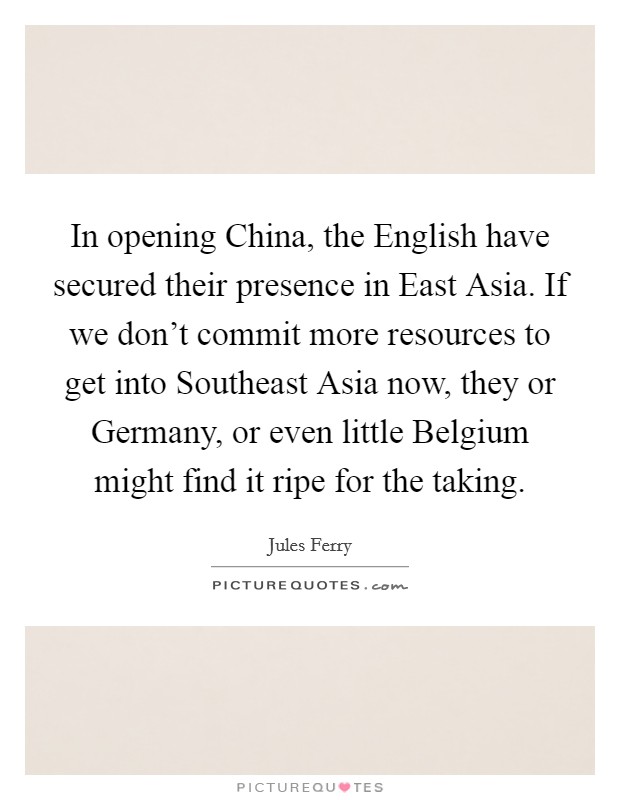 In opening China, the English have secured their presence in East Asia. If we don't commit more resources to get into Southeast Asia now, they or Germany, or even little Belgium might find it ripe for the taking Picture Quote #1