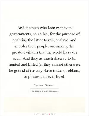And the men who loan money to governments, so called, for the purpose of enabling the latter to rob, enslave, and murder their people, are among the greatest villains that the world has ever seen. And they as much deserve to be hunted and killed (if they cannot otherwise be got rid of) as any slave traders, robbers, or pirates that ever lived Picture Quote #1