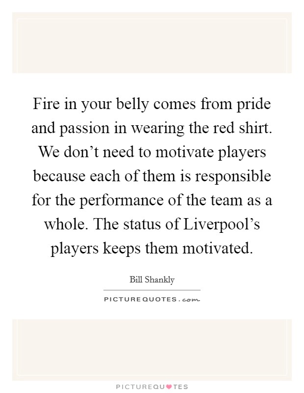 Fire in your belly comes from pride and passion in wearing the red shirt. We don't need to motivate players because each of them is responsible for the performance of the team as a whole. The status of Liverpool's players keeps them motivated Picture Quote #1
