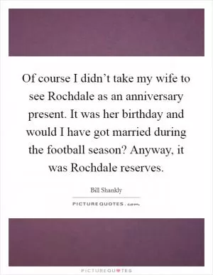 Of course I didn’t take my wife to see Rochdale as an anniversary present. It was her birthday and would I have got married during the football season? Anyway, it was Rochdale reserves Picture Quote #1