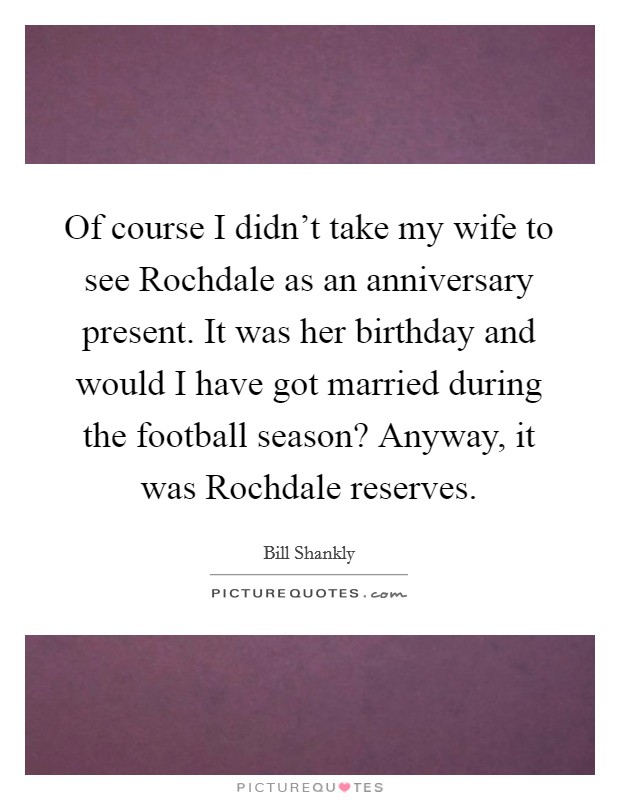 Of course I didn't take my wife to see Rochdale as an anniversary present. It was her birthday and would I have got married during the football season? Anyway, it was Rochdale reserves Picture Quote #1