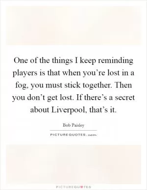 One of the things I keep reminding players is that when you’re lost in a fog, you must stick together. Then you don’t get lost. If there’s a secret about Liverpool, that’s it Picture Quote #1
