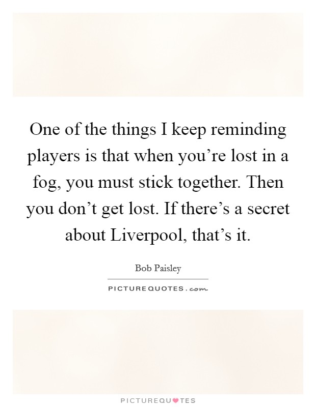 One of the things I keep reminding players is that when you're lost in a fog, you must stick together. Then you don't get lost. If there's a secret about Liverpool, that's it Picture Quote #1
