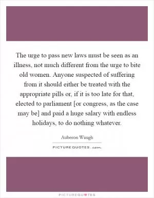 The urge to pass new laws must be seen as an illness, not much different from the urge to bite old women. Anyone suspected of suffering from it should either be treated with the appropriate pills or, if it is too late for that, elected to parliament [or congress, as the case may be] and paid a huge salary with endless holidays, to do nothing whatever Picture Quote #1