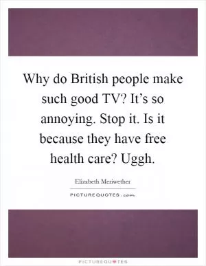 Why do British people make such good TV? It’s so annoying. Stop it. Is it because they have free health care? Uggh Picture Quote #1