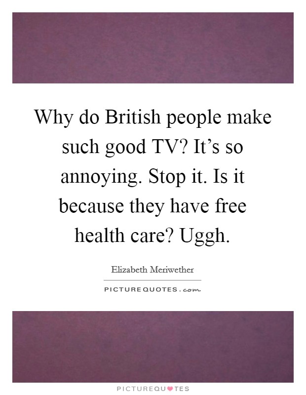 Why do British people make such good TV? It's so annoying. Stop it. Is it because they have free health care? Uggh Picture Quote #1