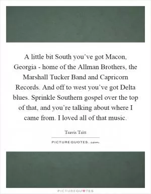 A little bit South you’ve got Macon, Georgia - home of the Allman Brothers, the Marshall Tucker Band and Capricorn Records. And off to west you’ve got Delta blues. Sprinkle Southern gospel over the top of that, and you’re talking about where I came from. I loved all of that music Picture Quote #1