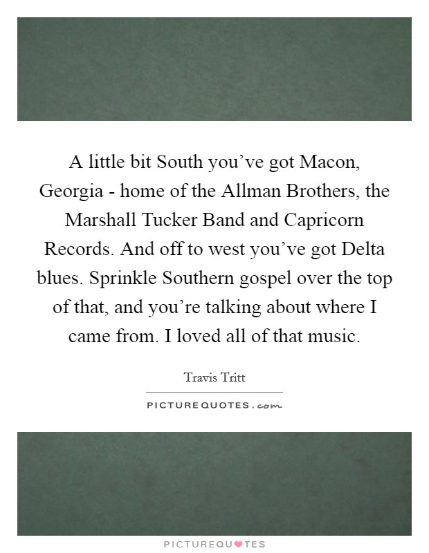 A little bit South you've got Macon, Georgia - home of the Allman Brothers, the Marshall Tucker Band and Capricorn Records. And off to west you've got Delta blues. Sprinkle Southern gospel over the top of that, and you're talking about where I came from. I loved all of that music Picture Quote #1