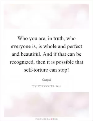 Who you are, in truth, who everyone is, is whole and perfect and beautiful. And if that can be recognized, then it is possible that self-torture can stop! Picture Quote #1