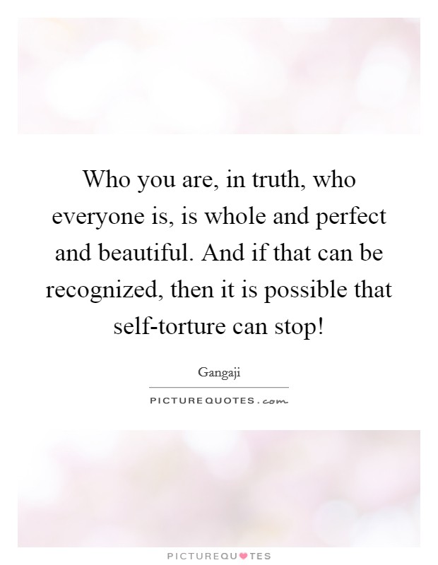 Who you are, in truth, who everyone is, is whole and perfect and beautiful. And if that can be recognized, then it is possible that self-torture can stop! Picture Quote #1