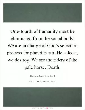 One-fourth of humanity must be eliminated from the social body. We are in charge of God’s selection process for planet Earth. He selects, we destroy. We are the riders of the pale horse, Death Picture Quote #1