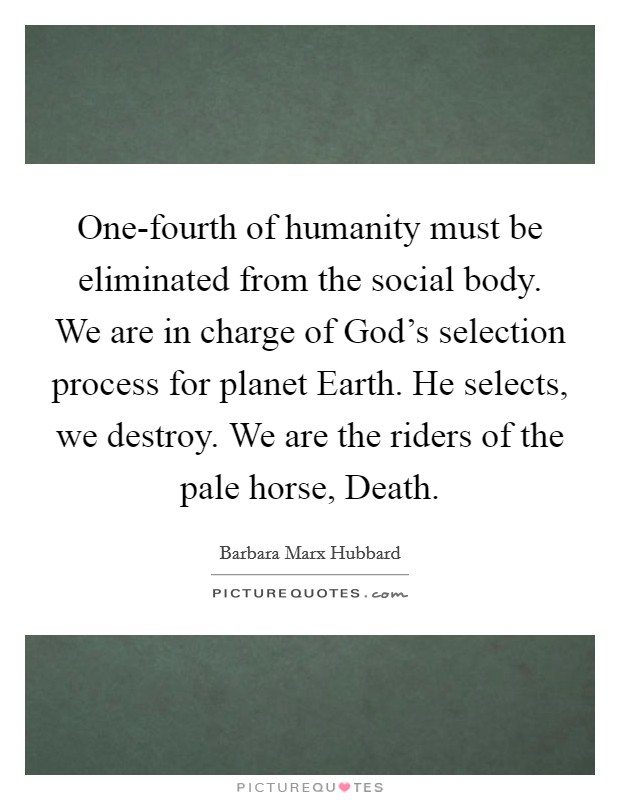One-fourth of humanity must be eliminated from the social body. We are in charge of God's selection process for planet Earth. He selects, we destroy. We are the riders of the pale horse, Death Picture Quote #1