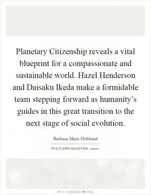 Planetary Citizenship reveals a vital blueprint for a compassionate and sustainable world. Hazel Henderson and Daisaku Ikeda make a formidable team stepping forward as humanity’s guides in this great transition to the next stage of social evolution Picture Quote #1