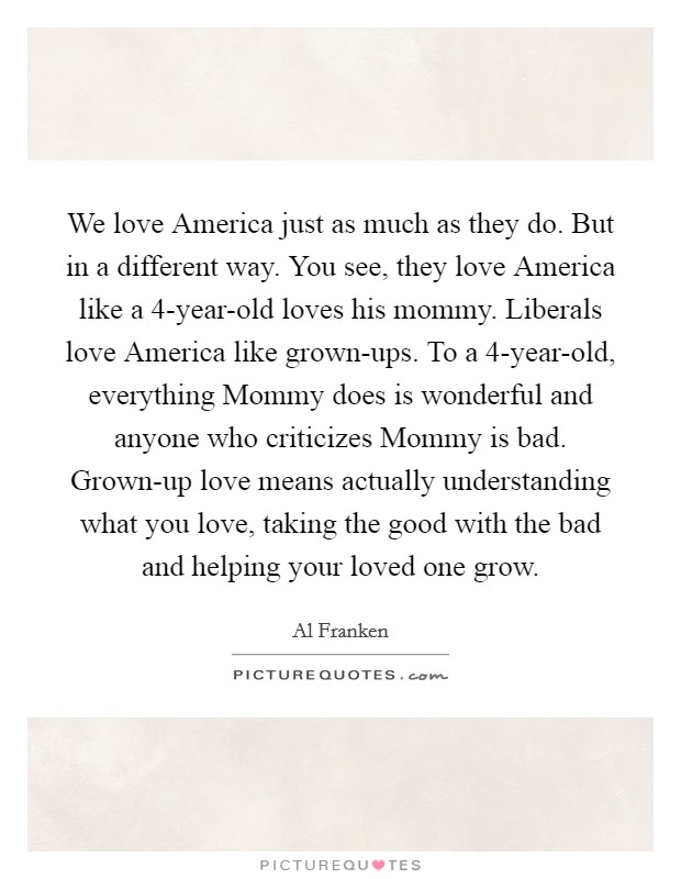 We love America just as much as they do. But in a different way. You see, they love America like a 4-year-old loves his mommy. Liberals love America like grown-ups. To a 4-year-old, everything Mommy does is wonderful and anyone who criticizes Mommy is bad. Grown-up love means actually understanding what you love, taking the good with the bad and helping your loved one grow Picture Quote #1