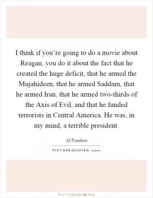 I think if you’re going to do a movie about Reagan, you do it about the fact that he created the huge deficit, that he armed the Mujahideen, that he armed Saddam, that he armed Iran, that he armed two-thirds of the Axis of Evil, and that he funded terrorists in Central America. He was, in my mind, a terrible president Picture Quote #1
