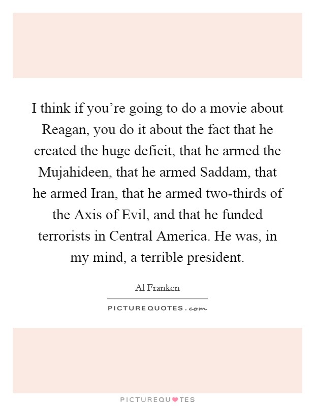 I think if you're going to do a movie about Reagan, you do it about the fact that he created the huge deficit, that he armed the Mujahideen, that he armed Saddam, that he armed Iran, that he armed two-thirds of the Axis of Evil, and that he funded terrorists in Central America. He was, in my mind, a terrible president Picture Quote #1