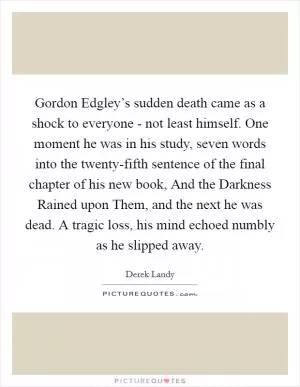 Gordon Edgley’s sudden death came as a shock to everyone - not least himself. One moment he was in his study, seven words into the twenty-fifth sentence of the final chapter of his new book, And the Darkness Rained upon Them, and the next he was dead. A tragic loss, his mind echoed numbly as he slipped away Picture Quote #1