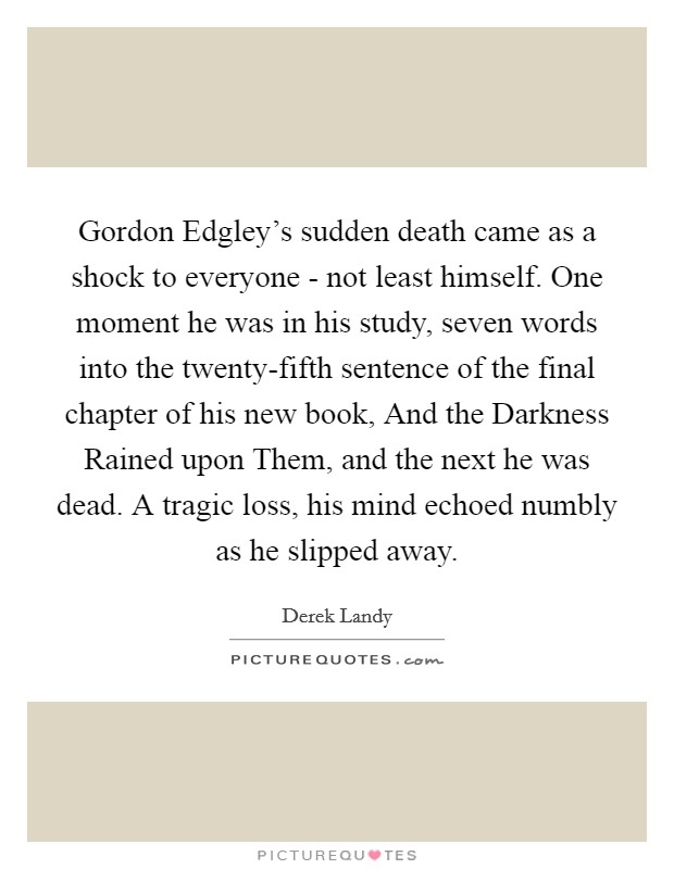 Gordon Edgley's sudden death came as a shock to everyone - not least himself. One moment he was in his study, seven words into the twenty-fifth sentence of the final chapter of his new book, And the Darkness Rained upon Them, and the next he was dead. A tragic loss, his mind echoed numbly as he slipped away Picture Quote #1