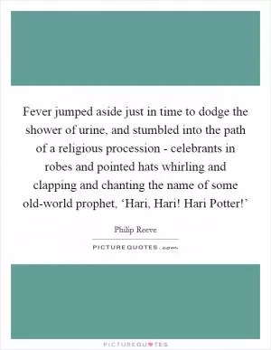 Fever jumped aside just in time to dodge the shower of urine, and stumbled into the path of a religious procession - celebrants in robes and pointed hats whirling and clapping and chanting the name of some old-world prophet, ‘Hari, Hari! Hari Potter!’ Picture Quote #1