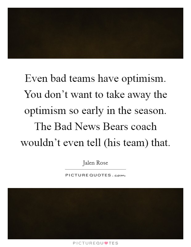 Even bad teams have optimism. You don't want to take away the optimism so early in the season. The Bad News Bears coach wouldn't even tell (his team) that Picture Quote #1
