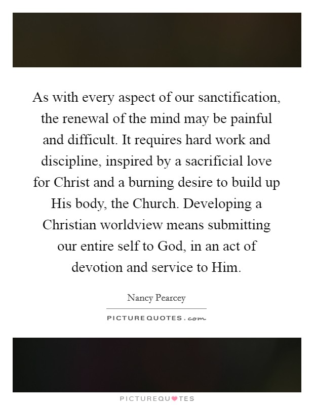 As with every aspect of our sanctification, the renewal of the mind may be painful and difficult. It requires hard work and discipline, inspired by a sacrificial love for Christ and a burning desire to build up His body, the Church. Developing a Christian worldview means submitting our entire self to God, in an act of devotion and service to Him Picture Quote #1