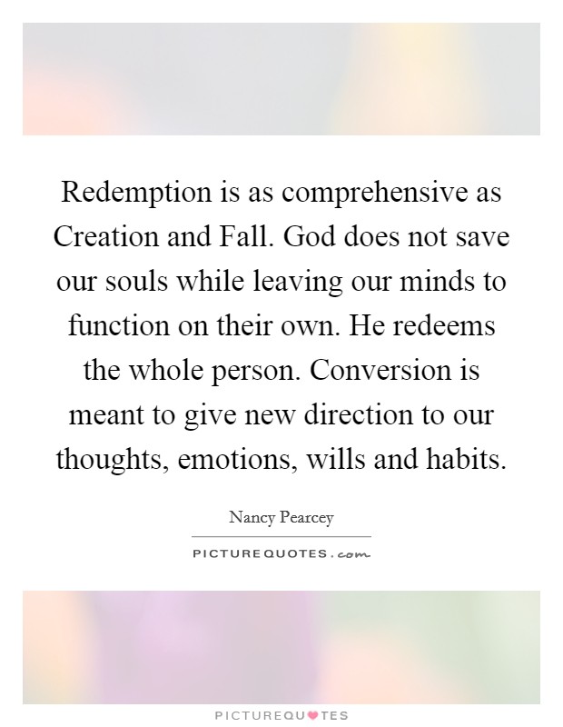Redemption is as comprehensive as Creation and Fall. God does not save our souls while leaving our minds to function on their own. He redeems the whole person. Conversion is meant to give new direction to our thoughts, emotions, wills and habits Picture Quote #1