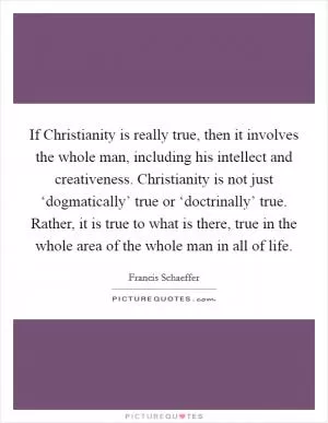 If Christianity is really true, then it involves the whole man, including his intellect and creativeness. Christianity is not just ‘dogmatically’ true or ‘doctrinally’ true. Rather, it is true to what is there, true in the whole area of the whole man in all of life Picture Quote #1