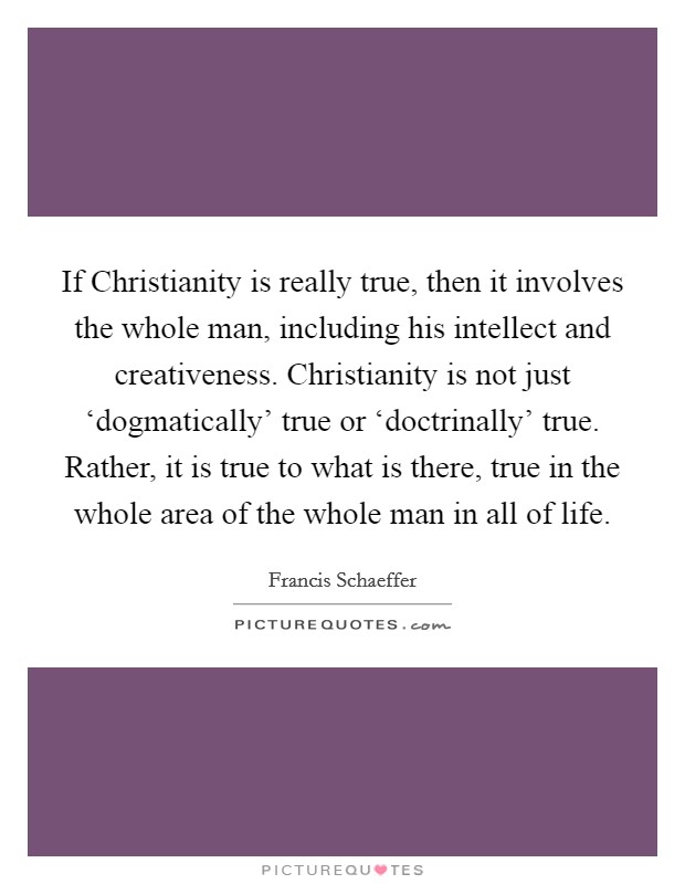 If Christianity is really true, then it involves the whole man, including his intellect and creativeness. Christianity is not just ‘dogmatically' true or ‘doctrinally' true. Rather, it is true to what is there, true in the whole area of the whole man in all of life Picture Quote #1