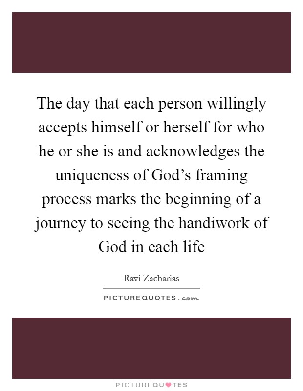 The day that each person willingly accepts himself or herself for who he or she is and acknowledges the uniqueness of God's framing process marks the beginning of a journey to seeing the handiwork of God in each life Picture Quote #1