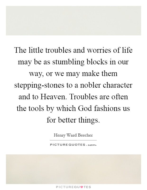 The little troubles and worries of life may be as stumbling blocks in our way, or we may make them stepping-stones to a nobler character and to Heaven. Troubles are often the tools by which God fashions us for better things Picture Quote #1