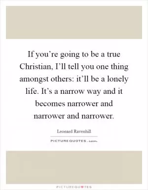 If you’re going to be a true Christian, I’ll tell you one thing amongst others: it’ll be a lonely life. It’s a narrow way and it becomes narrower and narrower and narrower Picture Quote #1