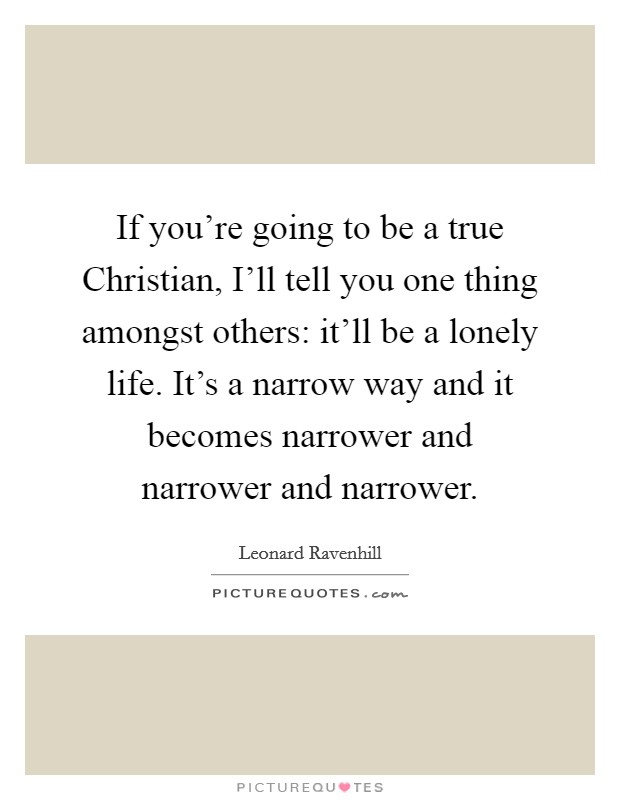 If you're going to be a true Christian, I'll tell you one thing amongst others: it'll be a lonely life. It's a narrow way and it becomes narrower and narrower and narrower Picture Quote #1
