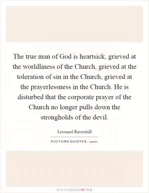 The true man of God is heartsick, grieved at the worldliness of the Church, grieved at the toleration of sin in the Church, grieved at the prayerlessness in the Church. He is disturbed that the corporate prayer of the Church no longer pulls down the strongholds of the devil Picture Quote #1